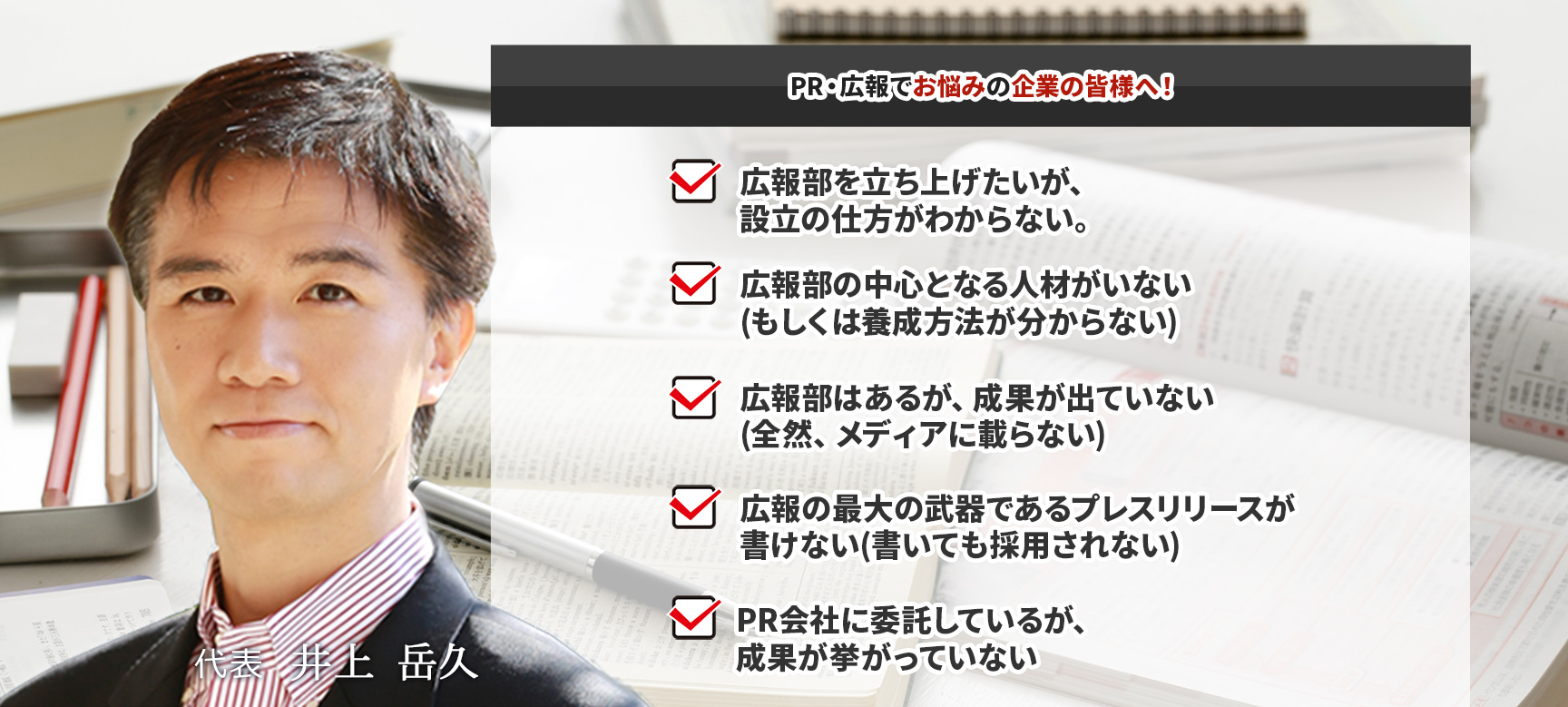 PR・広報でお悩みの企業の皆様へ! 1.広報部を立ち上げたいが、設立の仕方がわからない。 2.広報部の中心となる人材がいない(もしくは養成方法が分からない) 3.広報部はあるが、成果が出ていない(全然、メディアに載らない) 4.広報の最大の武器であるプレスリリースが書けない(書いても採用されない) 5.PR会社に委託しているが、成果が挙がっていない